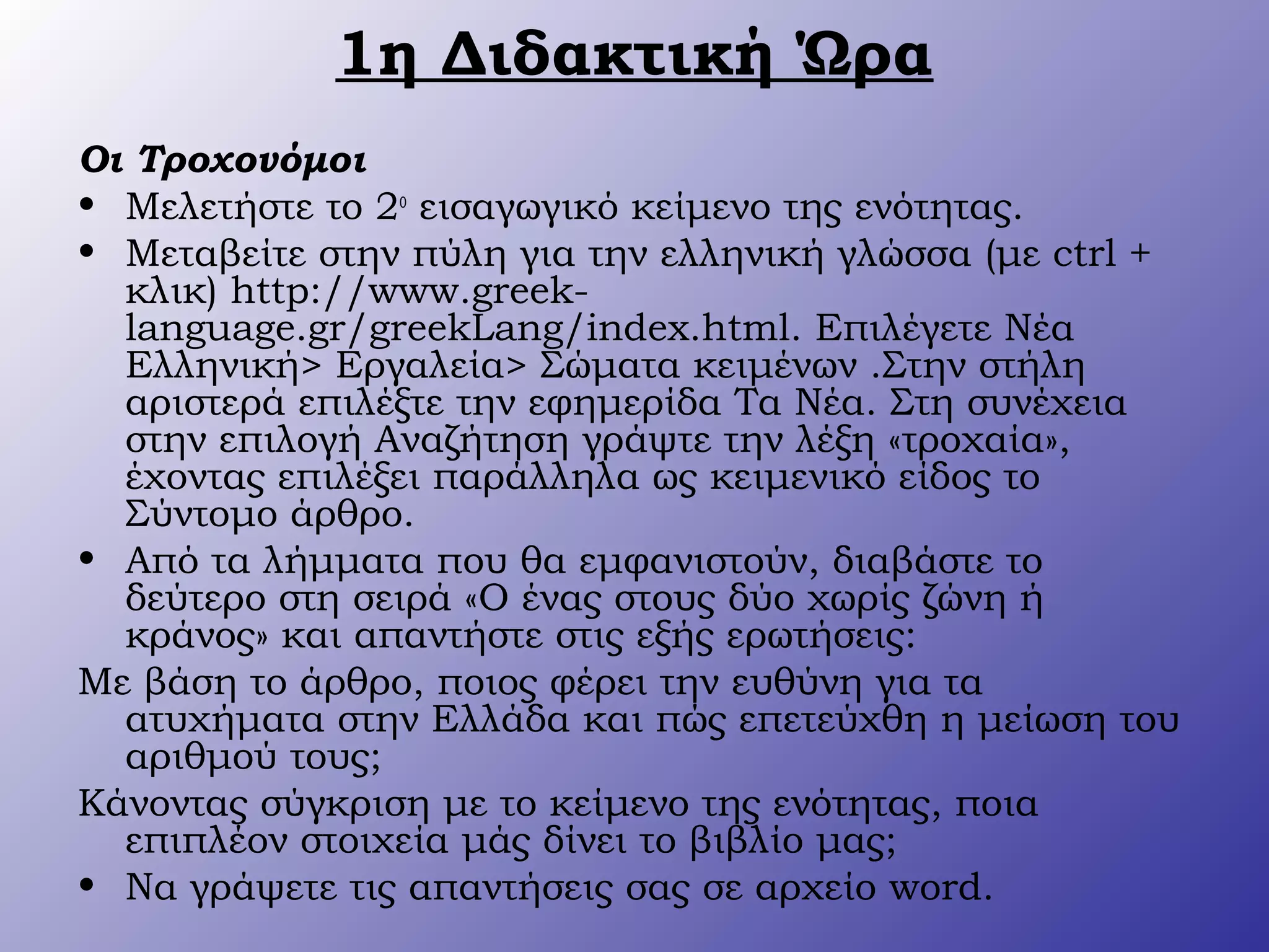 1η Διδακτική Ώρα
Οι Τροχονόμοι
• Μελετήστε το 2ο
εισαγωγικό κείμενο της ενότητας.
• Μεταβείτε στην πύλη για την ελληνική γλώσσα (με ctrl +
κλικ) http://www.greek-
language.gr/greekLang/index.html. Επιλέγετε Νέα
Ελληνική> Εργαλεία> Σώματα κειμένων .Στην στήλη
αριστερά επιλέξτε την εφημερίδα Τα Νέα. Στη συνέχεια
στην επιλογή Αναζήτηση γράψτε την λέξη «τροχαία»,
έχοντας επιλέξει παράλληλα ως κειμενικό είδος το
Σύντομο άρθρο.
• Από τα λήμματα που θα εμφανιστούν, διαβάστε το
δεύτερο στη σειρά «Ο ένας στους δύο χωρίς ζώνη ή
κράνος» και απαντήστε στις εξής ερωτήσεις:
Με βάση το άρθρο, ποιος φέρει την ευθύνη για τα
ατυχήματα στην Ελλάδα και πώς επετεύχθη η μείωση του
αριθμού τους;
Κάνοντας σύγκριση με το κείμενο της ενότητας, ποια
επιπλέον στοιχεία μάς δίνει το βιβλίο μας;
• Να γράψετε τις απαντήσεις σας σε αρχείο word.
 