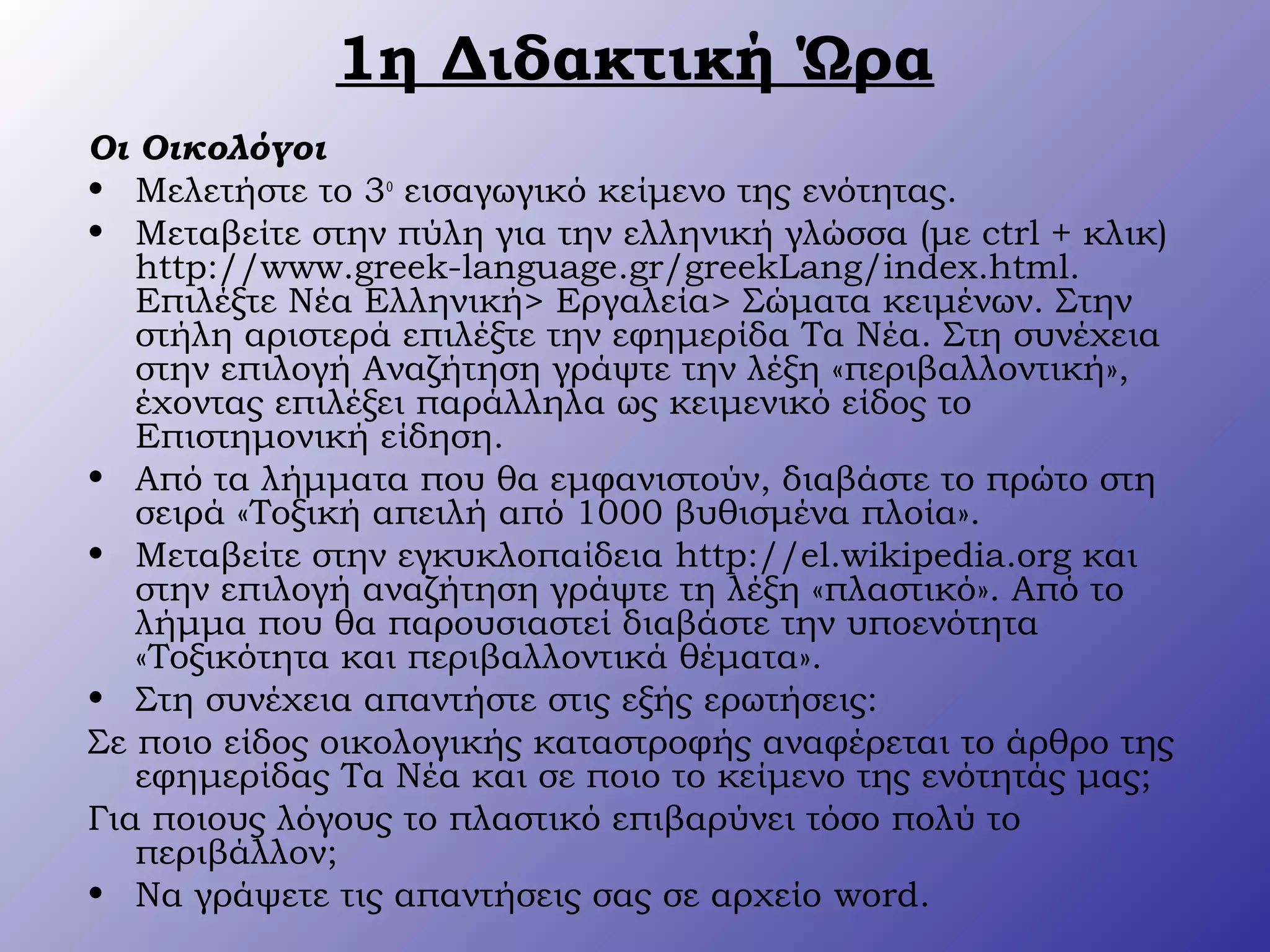 1η Διδακτική Ώρα
Οι Οικολόγοι
• Μελετήστε το 3ο
εισαγωγικό κείμενο της ενότητας.
• Μεταβείτε στην πύλη για την ελληνική γλώσσα (με ctrl + κλικ)
http://www.greek-language.gr/greekLang/index.html.
Επιλέξτε Νέα Ελληνική> Εργαλεία> Σώματα κειμένων. Στην
στήλη αριστερά επιλέξτε την εφημερίδα Τα Νέα. Στη συνέχεια
στην επιλογή Αναζήτηση γράψτε την λέξη «περιβαλλοντική»,
έχοντας επιλέξει παράλληλα ως κειμενικό είδος το
Επιστημονική είδηση.
• Από τα λήμματα που θα εμφανιστούν, διαβάστε το πρώτο στη
σειρά «Τοξική απειλή από 1000 βυθισμένα πλοία».
• Μεταβείτε στην εγκυκλοπαίδεια http://el.wikipedia.org και
στην επιλογή αναζήτηση γράψτε τη λέξη «πλαστικό». Από το
λήμμα που θα παρουσιαστεί διαβάστε την υποενότητα
«Τοξικότητα και περιβαλλοντικά θέματα».
• Στη συνέχεια απαντήστε στις εξής ερωτήσεις:
Σε ποιο είδος οικολογικής καταστροφής αναφέρεται το άρθρο της
εφημερίδας Τα Νέα και σε ποιο το κείμενο της ενότητάς μας;
Για ποιους λόγους το πλαστικό επιβαρύνει τόσο πολύ το
περιβάλλον;
• Να γράψετε τις απαντήσεις σας σε αρχείο word.
 