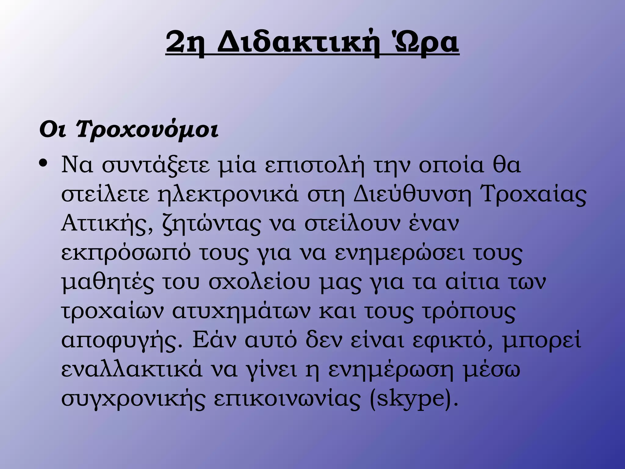2η Διδακτική Ώρα
Οι Τροχονόμοι
• Να συντάξετε μία επιστολή την οποία θα
στείλετε ηλεκτρονικά στη Διεύθυνση Τροχαίας
Αττικής, ζητώντας να στείλουν έναν
εκπρόσωπό τους για να ενημερώσει τους
μαθητές του σχολείου μας για τα αίτια των
τροχαίων ατυχημάτων και τους τρόπους
αποφυγής. Εάν αυτό δεν είναι εφικτό, μπορεί
εναλλακτικά να γίνει η ενημέρωση μέσω
συγχρονικής επικοινωνίας (skype).
 