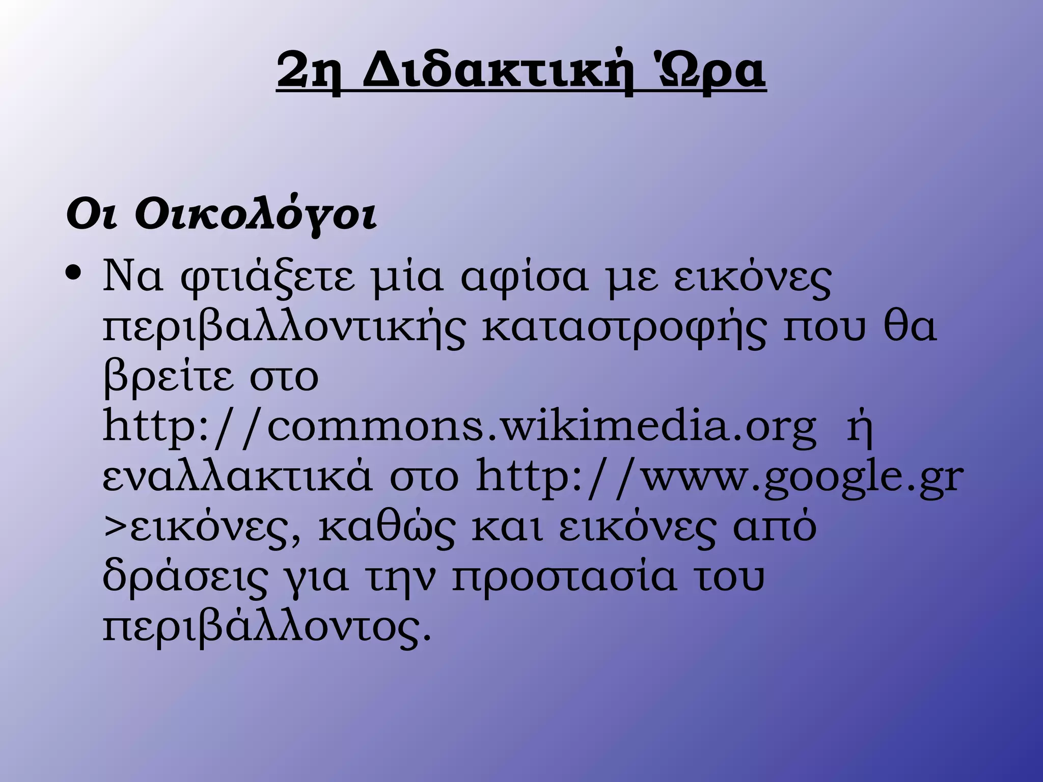 2η Διδακτική Ώρα
Οι Οικολόγοι
• Να φτιάξετε μία αφίσα με εικόνες
περιβαλλοντικής καταστροφής που θα
βρείτε στο
http://commons.wikimedia.org ή
εναλλακτικά στο http://www.google.gr
>εικόνες, καθώς και εικόνες από
δράσεις για την προστασία του
περιβάλλοντος.
 