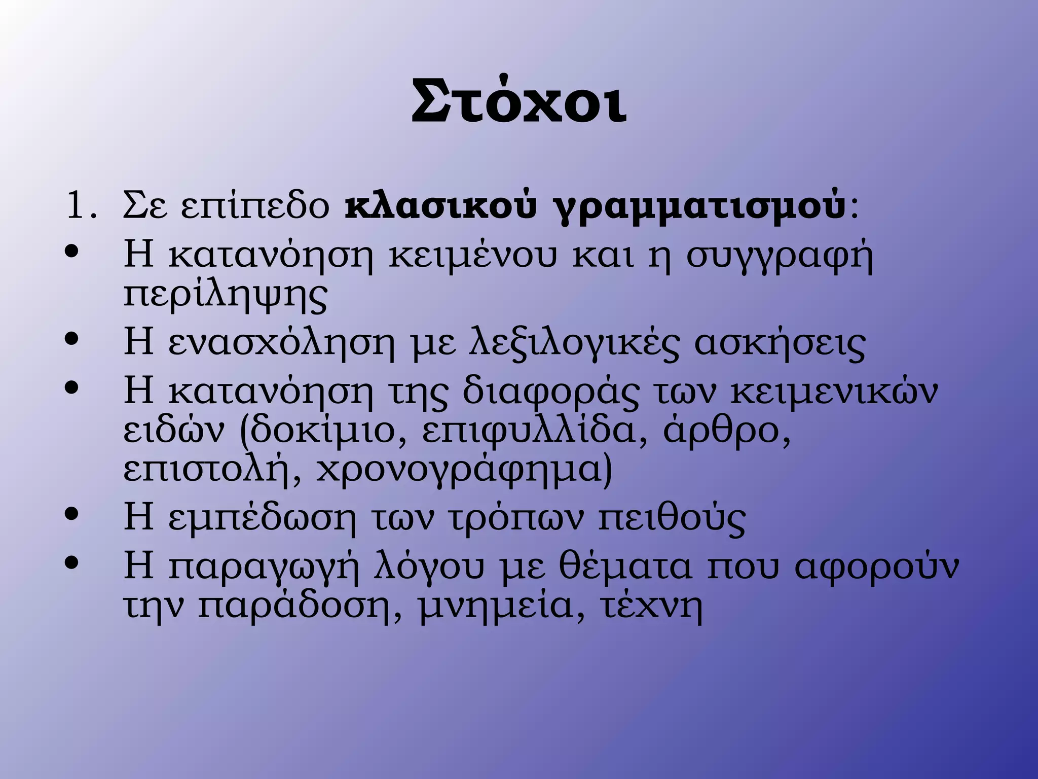 Στόχοι
1. Σε επίπεδο κλασικού γραμματισμού:
• Η κατανόηση κειμένου και η συγγραφή
περίληψης
• Η ενασχόληση με λεξιλογικές ασκήσεις
• Η κατανόηση της διαφοράς των κειμενικών
ειδών (δοκίμιο, επιφυλλίδα, άρθρο,
επιστολή, χρονογράφημα)
• Η εμπέδωση των τρόπων πειθούς
• Η παραγωγή λόγου με θέματα που αφορούν
την παράδοση, μνημεία, τέχνη
 