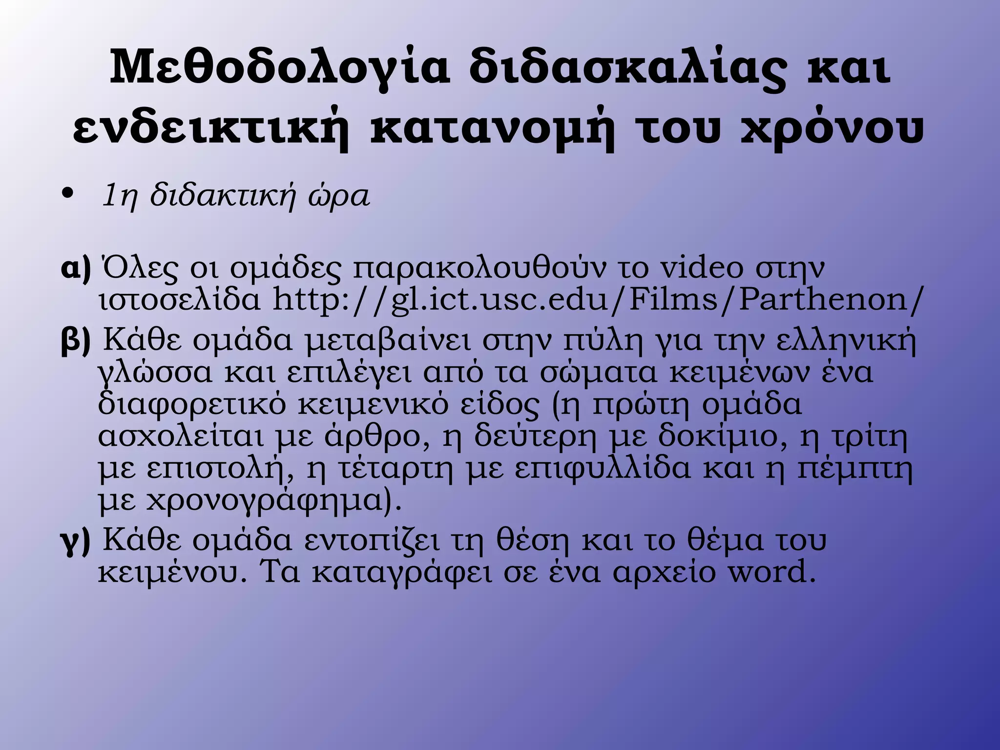 Μεθοδολογία διδασκαλίας και
ενδεικτική κατανομή του χρόνου
• 1η διδακτική ώρα
α) Όλες οι ομάδες παρακολουθούν το video στην
ιστοσελίδα http://gl.ict.usc.edu/Films/Parthenon/
β) Κάθε ομάδα μεταβαίνει στην πύλη για την ελληνική
γλώσσα και επιλέγει από τα σώματα κειμένων ένα
διαφορετικό κειμενικό είδος (η πρώτη ομάδα
ασχολείται με άρθρο, η δεύτερη με δοκίμιο, η τρίτη
με επιστολή, η τέταρτη με επιφυλλίδα και η πέμπτη
με χρονογράφημα).
γ) Κάθε ομάδα εντοπίζει τη θέση και το θέμα του
κειμένου. Τα καταγράφει σε ένα αρχείο word.
 
