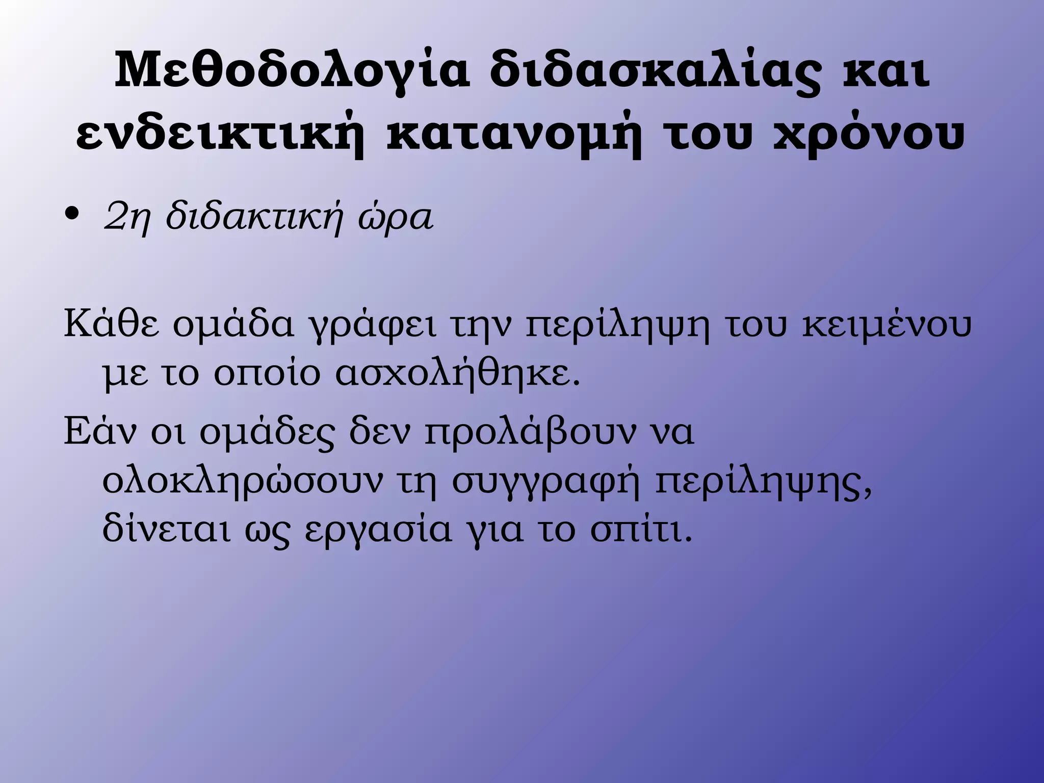 Μεθοδολογία διδασκαλίας και
ενδεικτική κατανομή του χρόνου
• 2η διδακτική ώρα
Κάθε ομάδα γράφει την περίληψη του κειμένου
με το οποίο ασχολήθηκε.
Εάν οι ομάδες δεν προλάβουν να
ολοκληρώσουν τη συγγραφή περίληψης,
δίνεται ως εργασία για το σπίτι.
 