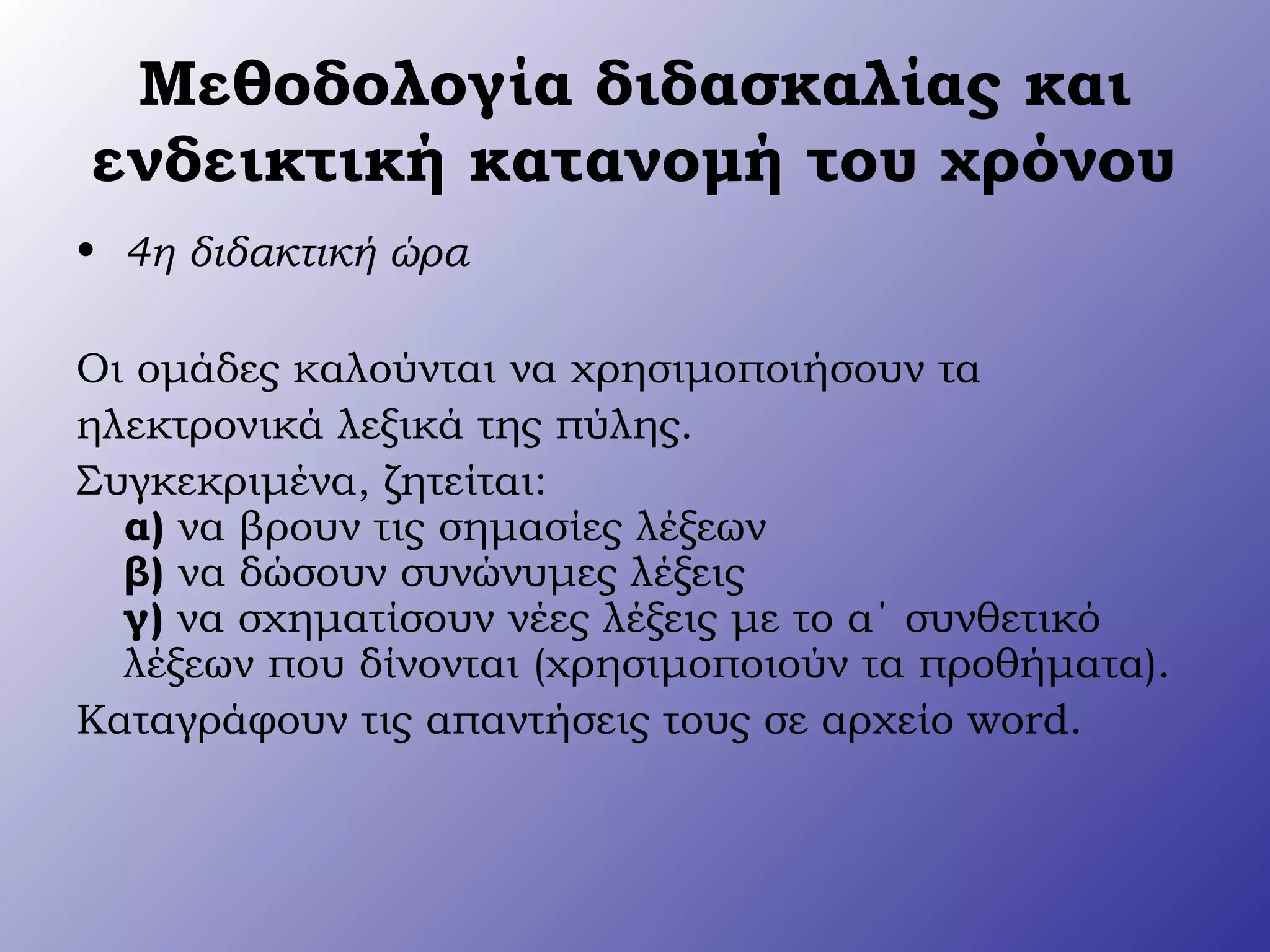 Μεθοδολογία διδασκαλίας και
ενδεικτική κατανομή του χρόνου
• 4η διδακτική ώρα
Οι ομάδες καλούνται να χρησιμοποιήσουν τα
ηλεκτρονικά λεξικά της πύλης.
Συγκεκριμένα, ζητείται:
α) να βρουν τις σημασίες λέξεων
β) να δώσουν συνώνυμες λέξεις
γ) να σχηματίσουν νέες λέξεις με το α΄ συνθετικό
λέξεων που δίνονται (χρησιμοποιούν τα προθήματα).
Καταγράφουν τις απαντήσεις τους σε αρχείο word.
 