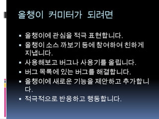 올챙이 커미터가 되려면
 올챙이에 관심을 적극 표현합니다.
 올챙이 소스 까보기 등에 참여하여 친하게
지냅니다.
 사용해보고 버그나 사용기를 올립니다.
 버그 목록에 있는 버그를 해결합니다.
 올챙이에 새로운 기능을 제안하고 추가합니
다.
 적극적으로 반응하고 행동합니다.
 