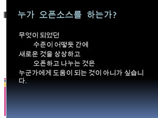 누가 오픈소스를 하는가?
무엇이 되었던
수준이 어떻듯 간에
새로운 것을 상상하고
오픈하고 나누는 것은
누군가에게 도움이 되는 것이 아니가 싶습니
다.
 