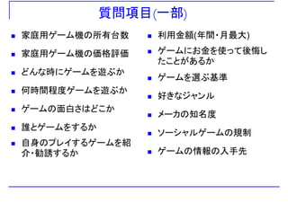 質問項目(一部)
家庭用ゲーム機の所有台数 利用金額(年間・月最大)
家庭用ゲーム機の価格評価 ゲームにお金を使って後悔し
たことがあるか
どんな時にゲームを遊ぶか
何時間程度ゲームを遊ぶか
ゲームを選ぶ基準
何時間程度ゲームを遊ぶか
ゲームの面白さはどこか
好きなジャンル
メ カの知名度
誰とゲームをするか
メーカの知名度
ソーシャルゲームの規制
自身のプレイするゲームを紹
介・勧誘するか
ソ シャルゲ ムの規制
ゲームの情報の入手先
 