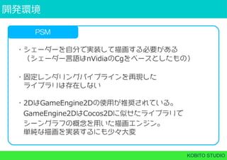 開発環境
KOBITO STUDIO
PSM
・シェーダーを自分で実装して描画する必要がある
 （シェーダー言語はnVidiaのCgをベースとしたもの）
・固定レンダリングパイプラインを再現した
 ライブラリは存在しない
・2DはGameEngine2Dの使用が推奨されている。
 GameEngine2DはCocos2Dに似せたライブラリで
 シーングラフの概念を用いた描画エンジン。
 単純な描画を実装するにも少々大変
 