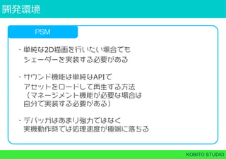 開発環境
KOBITO STUDIO
PSM
・単純な2D描画を行いたい場合でも
 シェーダーを実装する必要がある
・サウンド機能は単純なAPIで
 アセットをロードして再生する方法
 （マネージメント機能が必要な場合は
 自分で実装する必要がある）
・デバッガはあまり強力ではなく
 実機動作時では処理速度が極端に落ちる
 