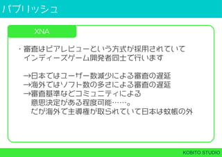パブリッシュ
KOBITO STUDIO
XNA
・審査はピアレビューという方式が採用されていて
 インディーズゲーム開発者同士で行います
 →日本ではユーザー数減少による審査の遅延
 →海外ではソフト数の多さによる審査の遅延
 →審査基準などコミュニティによる
  意思決定がある程度可能……。
  だが海外で主導権が取られていて日本は蚊帳の外
 