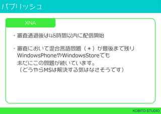 パブリッシュ
KOBITO STUDIO
XNA
・審査通過後は48時間以内に配信開始
・審査において混合言語問題（＊）が最後まで残り
 WindowsPhoneやWindowsStoreでも
 未だにこの問題が続いています。
 （どうやらMSは解決する気はなさそうです）
 