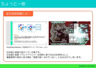 ちょっと⼀息
KOBITO STUDIO
混合言語問題とは？
PlayStationMobileにて配信中のゲーム「すくみゅ」より
日本語と英語が混ざっている事です。
日本語と英語（アルファベット）を同時に使うのは日本特有らしく
審査基準が海外にある場合「言語が統⼀されていない」とみなされてしまいます。
 