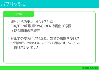 パブリッシュ
KOBITO STUDIO
XNA
・海外からの支払いとなるため
 EIN/ITINの取得やW8-BENの提出が必要
 （税金関連の手続き）
・ドルでの支払いになる為、為替の影響を受ける
 →円高時にもMSPのレートが調整されることは
  ありませんでした
 
