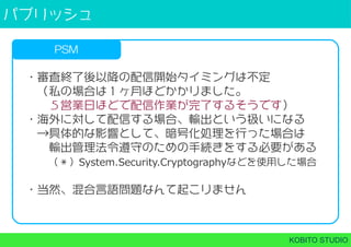 パブリッシュ
KOBITO STUDIO
PSM
・審査終了後以降の配信開始タイミングは不定
 （私の場合は１ヶ月ほどかかりました。
  ５営業日ほどで配信作業が完了するそうです）
・海外に対して配信する場合、輸出という扱いになる
 →具体的な影響として、暗号化処理を行った場合は
  輸出管理法令遵守のための手続きをする必要がある
  （＊）System.Security.Cryptographyなどを使用した場合
・当然、混合言語問題なんて起こりません
 