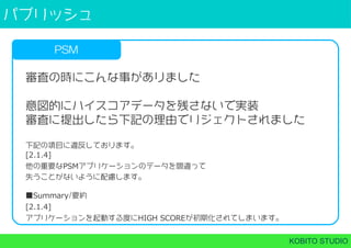 パブリッシュ
KOBITO STUDIO
PSM
審査の時にこんな事がありました
意図的にハイスコアデータを残さないで実装
審査に提出したら下記の理由でリジェクトされました
下記の項目に違反しております。
[2.1.4]
他の重要なPSMアプリケーションのデータを間違って
失うことがないように配慮します。
■Summary/要約
[2.1.4]
アプリケーションを起動する度にHIGH SCOREが初期化されてしまいます。
 