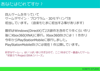 あなたはだれですか？
KOBITO STUDIO
同⼈ゲームを作っていて
ゲームデザイン・プログラム・3Dモデリングを
担当しています。（音楽もたまに担当する事があります）
最初はWindows(DirectX)で2次創作を含めて９作くらい作り
後にXbox360(XNA)に移行。Xbox360向けには１１作作り
今年からPlayStationMobileに移行しました。
PlayStationMobile向けには現在１作公開しています。
好きなゲーム…。はいっぱいありすぎるので、ここ1年ほどで⼀番遊んだゲーム
「初音ミク Project DIVA シリーズ」
 