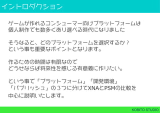 イントロダクション
KOBITO STUDIO
ゲームが作れるコンシューマー向けプラットフォームは
個⼈制作でも数多くあり選べる時代になりました
そうなると、どのプラットフォームを選択するか？
という事も重要なポイントとなります。
作るための時間は有限なので
どうせならば将来性を感じる有意義に作りたい。
という事で「プラットフォーム」「開発環境」
「パブリッシュ」の３つに分けてXNAとPSMの比較を
中心に説明いたします。
 