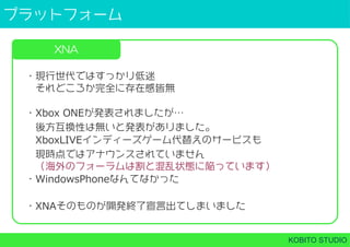 プラットフォーム
KOBITO STUDIO
XNA
・現行世代ではすっかり低迷
 それどころか完全に存在感皆無
・Xbox ONEが発表されましたが…
 後方互換性は無いと発表がありました。
 XboxLIVEインディーズゲーム代替えのサービスも
 現時点ではアナウンスされていません
 （海外のフォーラムは割と混乱状態に陥っています）
・WindowsPhoneなんてなかった
・XNAそのものが開発終了宣言出てしまいました
 