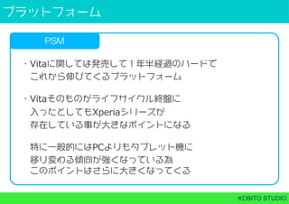 プラットフォーム
KOBITO STUDIO
PSM
・Vitaに関しては発売して１年半経過のハードで
 これから伸びてくるプラットフォーム
・Vitaそのものがライフサイクル終盤に
 入ったとしてもXperiaシリーズが
 存在している事が大きなポイントになる
 特に⼀般的にはPCよりもタブレット機に
 移り変わる傾向が強くなっている為
 このポイントはさらに大きくなってくる
 
