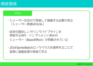 開発環境
KOBITO STUDIO
XNA
・シェーダーを自分で実装して描画する必要がある
 （シェーダー言語はHLSL）
・従来の固定レンダリングパイプラインを
 再現するAPI・インプリメント済みの
 シェーダー（BasicEffect）が用意されている
・2DはSpriteBatchというクラスを使用することで
 容易に描画処理が実装できる
 