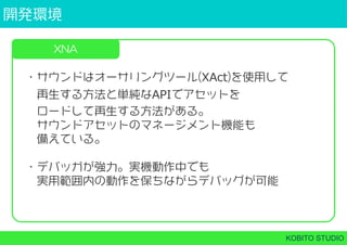 開発環境
KOBITO STUDIO
XNA
・サウンドはオーサリングツール(XAct)を使用して
 再生する方法と単純なAPIでアセットを
 ロードして再生する方法がある。
 サウンドアセットのマネージメント機能も
 備えている。
・デバッガが強力。実機動作中でも
 実用範囲内の動作を保ちながらデバッグが可能
 