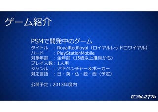 ゲーム紹介ゲ ム紹介
PSMで開発中のゲーム
タイトル ：RoyalRedRoyal（ロイヤルレッドロワイヤル）y y
ハード ：PlayStationMobile
対象年齢 ：全年齢（15歳以上推奨かも）
プレイ⼈数 1⼈⽤プレイ⼈数：1⼈⽤
ジャンル ：アドベンチャー＆ポーカー
対応⾔語 ：⽇・英・仏・独・⻄（予定）対応⾔語 ：⽇ 英 仏 独 ⻄（予定）
公開予定：2013年度内
 