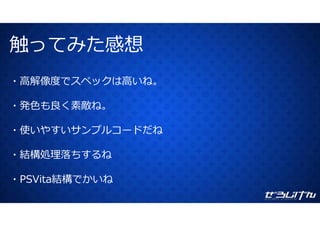 触ってみた感想触ってみた感想
・⾼解像度でスペックは⾼いね。
・発⾊も良く素敵ね。
使 やす サ プ ドだね・使いやすいサンプルコードだね
結構処理落ちするね・結構処理落ちするね
PSVita結構でかいね・PSVita結構でかいね
 