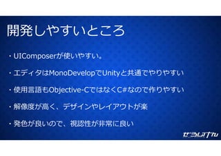 開発しやすいところ開発しやすいところ
・UIComposerが使いやすい。
・エディタはMonoDevelopでUnityと共通でやりやすい
使⽤ 語も く 作りやす・使⽤⾔語もObjective-CではなくC#なので作りやすい
解像度が⾼く デザインやレイアウトが楽・解像度が⾼く、デザインやレイアウトが楽
発⾊が良いので 視認性が⾮常に良い・発⾊が良いので、視認性が⾮常に良い
 