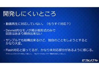 開発しにくいところ開発しにくいところ
動画再⽣に対応していない （もうすぐ対応？）・動画再⽣に対応していない。（もうすぐ対応？）
・Devnet的なモノが掲⽰板形式のみでDevnet的なモノが掲⽰板形式のみで
回答はあまり期待出来ない
サ プル も結構出来 けど 独⾃ とを よ とす と・サンプルでも結構出来るけど、独⾃のことをしようとすると
かなり⼤変。
・Flash対応と謳ってるが、かなり未対応部分があるように感じる。
アクションスクリプト対応して欲しい。 Flaファイルのレイヤー構成を対応してほしい。
 