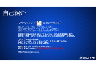 ⾃⼰紹介⾃⼰紹介
マサシロウ（ @ hi 360）マサシロウ（ @shirow360）
同⼈ゲームサークル「ぜろじげん」代表。
PCにて全年齢向けアドベンチャーゲームを制作。作
認定スクラムマスター・認定プロダクトオーナー
声優学校を舞台にしたADV「こえんちゅ！代乃⽊声優物語」制作
⽇本語・英語・スペイン語によるトリリンガル対応のゲームを制作。
コミックマーケットの他
アメリカ・台湾・タイ・マレーシア、世界５カ国７カ所の
アニメコンベンションに参加し頒布。
趣味はポーカー（テキサスホールデム）
好きなSCEのゲームは GOD of WAR・ダブルキャスト
http://zerozigen.comhttp://zerozigen.com
 