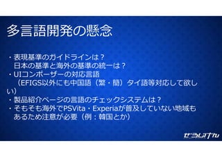 多⾔語開発の懸念多⾔語開発の懸念
・表現基準のガイドラインは？
⽇本の基準と海外の基準の統⼀は？
・UIコンポーザーの対応⾔語
（EFIGS以外にも中国語（繁・簡）タイ語等対応して欲し
い）
・製品紹介ページの⾔語のチェックシステムは？
海外 が普 地域・そもそも海外でPSVita・Experiaが普及していない地域も
あるため注意が必要（例：韓国とか）
 
