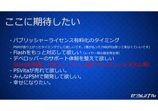 ここに期待したいここに期待したい
・パブリッシャーライセンス有料化のタイミング
PSMが盛り上がったタイミングでして欲しいです。(僕が払った7980円は戻って来なくていいです)
・Flashをもっと対応して欲しい（レイヤー毎の指定再⽣等）
・デベロッパーのサポート体制を整えて欲しい
・Storeを改善して欲しい（ゲーム紹介やレビューシステム等）
・PSVitaが売れて欲しい。
開発 欲・みんなPSMで開発して欲しい。
・幸せになりたい。
 