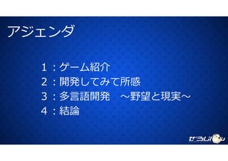 アジェンダアジェンダ
１：ゲーム紹介紹介
２：開発してみて所感
３：多⾔語開発 〜野望と現実〜
４ 結論４：結論
 