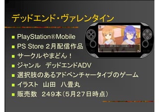 デッドエンド・ヴァレンタイン
PlayStation®MobilePlayStation®Mobile
PS Store ２月配信作品
サークルやまどん！
デジャンル デッドエンドADV
選択肢のあるアドベンチャータイプのゲーム選択肢のあるアドベンチャータイプのゲーム
イラスト 山田 八畳丸イラ 山 八畳丸
販売数 ２４９本（５月２７日時点）
 