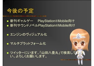 今後の予定
新刊ギャルゲー PlayStation®Mobile向け新刊ギャルゲ PlayStation®Mobile向け
新刊サウンドノベルPlayStation®Mobile向け
エンジンのヴィジュアル化
マルチプラットフォーム化マルチプラットフォ ム化
イ タ ます 「山 畳丸 検索 くださツイッターにいます。「山田八畳丸」で検索してくださ
い。よろしくお願いします。
 