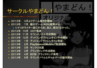 サークルやまどん！
２０１２年 ４月よりゲーム製作を開始
２０１２年 ７月 鎧のゲーム（ADV)開発中止
シナリオライター逃亡のため。あと、面白くなかった。
２０１２年 １０月 ミケ落選２０１２年 １０月 コミケ落選
２０１２年 １１月 サウンドノベル作成開始
２０１２年 １２月 デッドエンドヴァレンタイン作成開始２０１２年 １２月 デッドエンドヴァレンタイン作成開始
２０１３年 １月 デッドエンドヴァレンタイン完成
２０１３年 ２月 PlayStation®Mobileで配信開始年 月 y 配信開始
２０１３年 ３月 サンクリ当選
２０１３年 ３月 ブラックロング作成開始
２０１３年 ４月 SC59 ブラックロング発売
２０１３年 ５月 サウンドノベルとギャルゲーの製作開始
 
