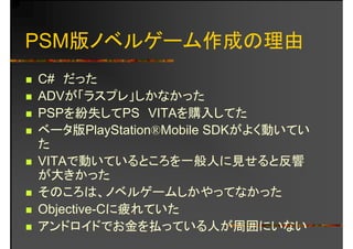 PSM版ノベルゲーム作成の理由
C# だったC# だった
ADVが「ラスプレ」しかなかった
PSPを紛失してPS VITAを購入してたPSPを紛失してPS VITAを購入してた
ベータ版PlayStation®Mobile SDKがよく動いてい
たた
VITAで動いているところを一般人に見せると反響動 る ろを 般人 見 る 反響
が大きかった
そのころは ノベルゲームしかやってなかったそのころは、ノベルゲ ムしかやってなかった
Objective-Cに疲れていた
ド イド お金を払 る人が周囲に なアンドロイドでお金を払っている人が周囲にいない
 