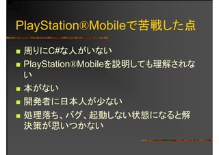 PlayStation®Mobileで苦戦した点
周りにC#な人がいない周りにC#な人がいない
PlayStation®Mobileを説明しても理解されなy
い
本がない本がない
開発者に日本人が少ない開発者に日本人が少ない
処理落ち、バグ、起動しない状態になると解
決策が思いつかない
 