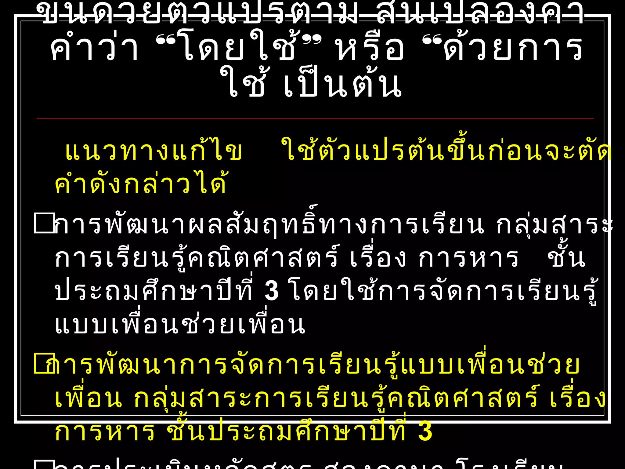 ขึ้นด้วยตัวแปรตาม สิ้นเปลืองคำาขึ้นด้วยตัวแปรตาม สิ้นเปลืองคำา
คำาว่าคำาว่า ““โดยใช้โดยใช้”” หรือหรือ ““ด้วยการด้วยการ
ใช้ เป็นต้นใช้ เป็นต้น
แนวทางแก้ไข ใช้ตัวแปรต้นขึ้นก่อนจะตัด
คำาดังกล่าวได้
การพัฒนาผลสัมฤทธิ์ทางการเรียน กลุ่มสาระ
การเรียนรู้คณิตศาสตร์ เรื่อง การหาร ชั้น
ประถมศึกษาปีที่ 3 โดยใช้การจัดการเรียนรู้
แบบเพื่อนช่วยเพื่อน
การพัฒนาการจัดการเรียนรู้แบบเพื่อนช่วย
เพื่อน กลุ่มสาระการเรียนรู้คณิตศาสตร์ เรื่อง
การหาร ชั้นประถมศึกษาปีที่ 3
 