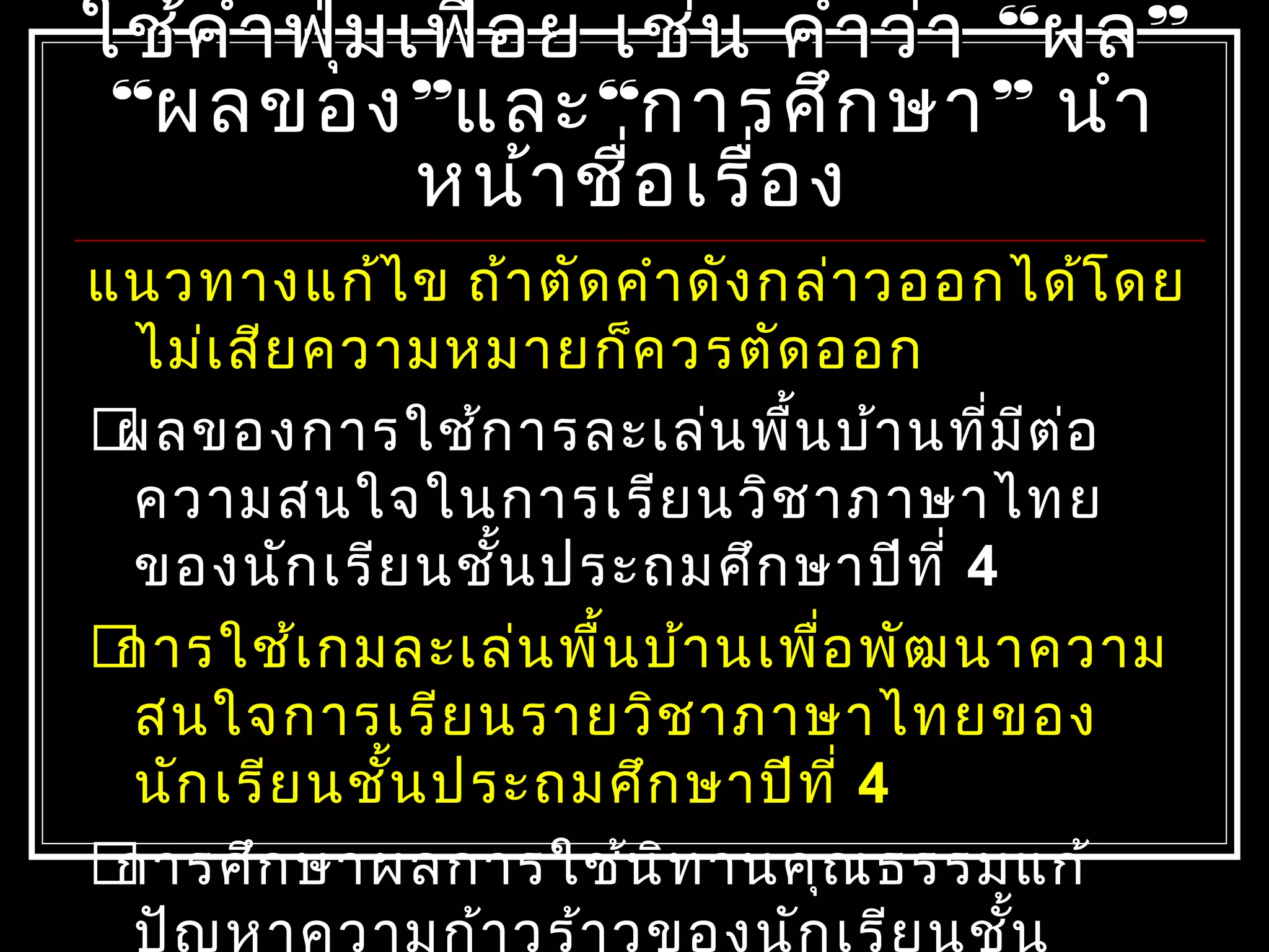 ใช้คำำฟุ่มเฟือย เช่น คำำว่ำใช้คำำฟุ่มเฟือย เช่น คำำว่ำ ““ผลผล””
““ผลของผลของ””และและ““กำรศึกษำกำรศึกษำ”” นำำนำำ
หน้ำชื่อเรื่องหน้ำชื่อเรื่อง
แนวทำงแก้ไข ถ้ำตัดคำำดังกล่ำวออกได้โดย
ไม่เสียควำมหมำยก็ควรตัดออก
ผลของกำรใช้กำรละเล่นพื้นบ้ำนที่มีต่อ
ควำมสนใจในกำรเรียนวิชำภำษำไทย
ของนักเรียนชั้นประถมศึกษำปีที่ 4
กำรใช้เกมละเล่นพื้นบ้ำนเพื่อพัฒนำควำม
สนใจกำรเรียนรำยวิชำภำษำไทยของ
นักเรียนชั้นประถมศึกษำปีที่ 4
กำรศึกษำผลกำรใช้นิทำนคุณธรรมแก้
ปัญหำควำมก้ำวร้ำวของนักเรียนชั้น
 