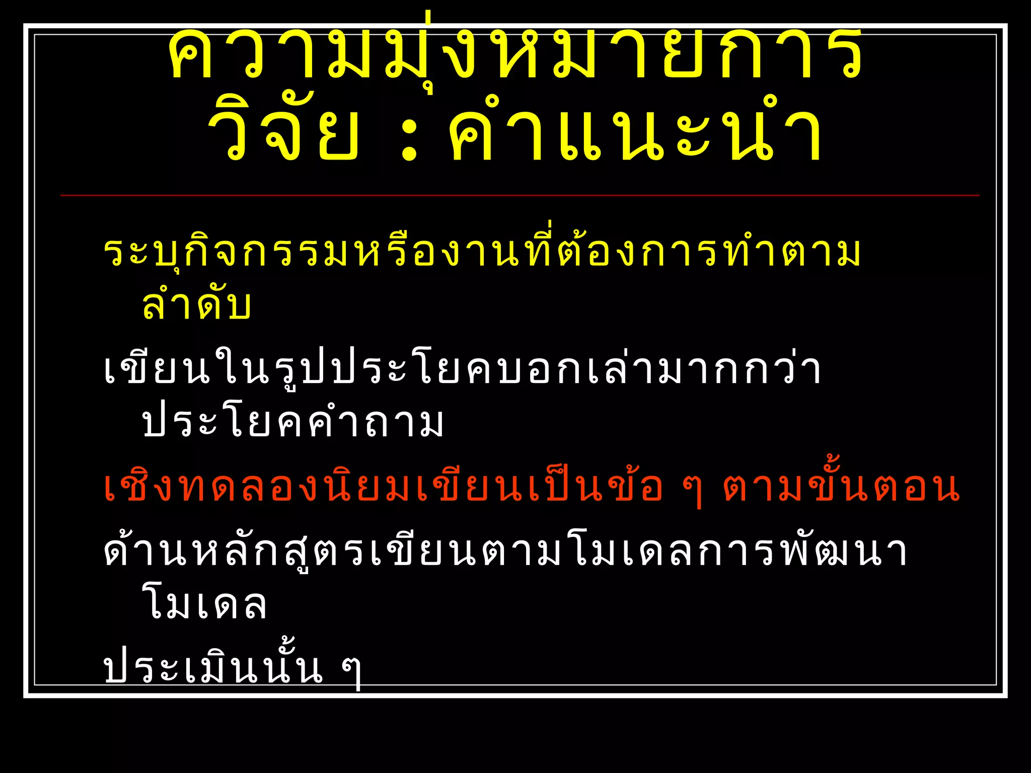 ควำมมุ่งหมำยกำร
วิจัย : คำำแนะนำำ
ระบุกิจกรรมหรืองำนที่ต้องกำรทำำตำม
ลำำดับ
เขียนในรูปประโยคบอกเล่ำมำกกว่ำ
ประโยคคำำถำม
เชิงทดลองนิยมเขียนเป็นข้อ ๆ ตำมขั้นตอน
ด้ำนหลักสูตรเขียนตำมโมเดลกำรพัฒนำ
โมเดล
ประเมินนั้น ๆ
 