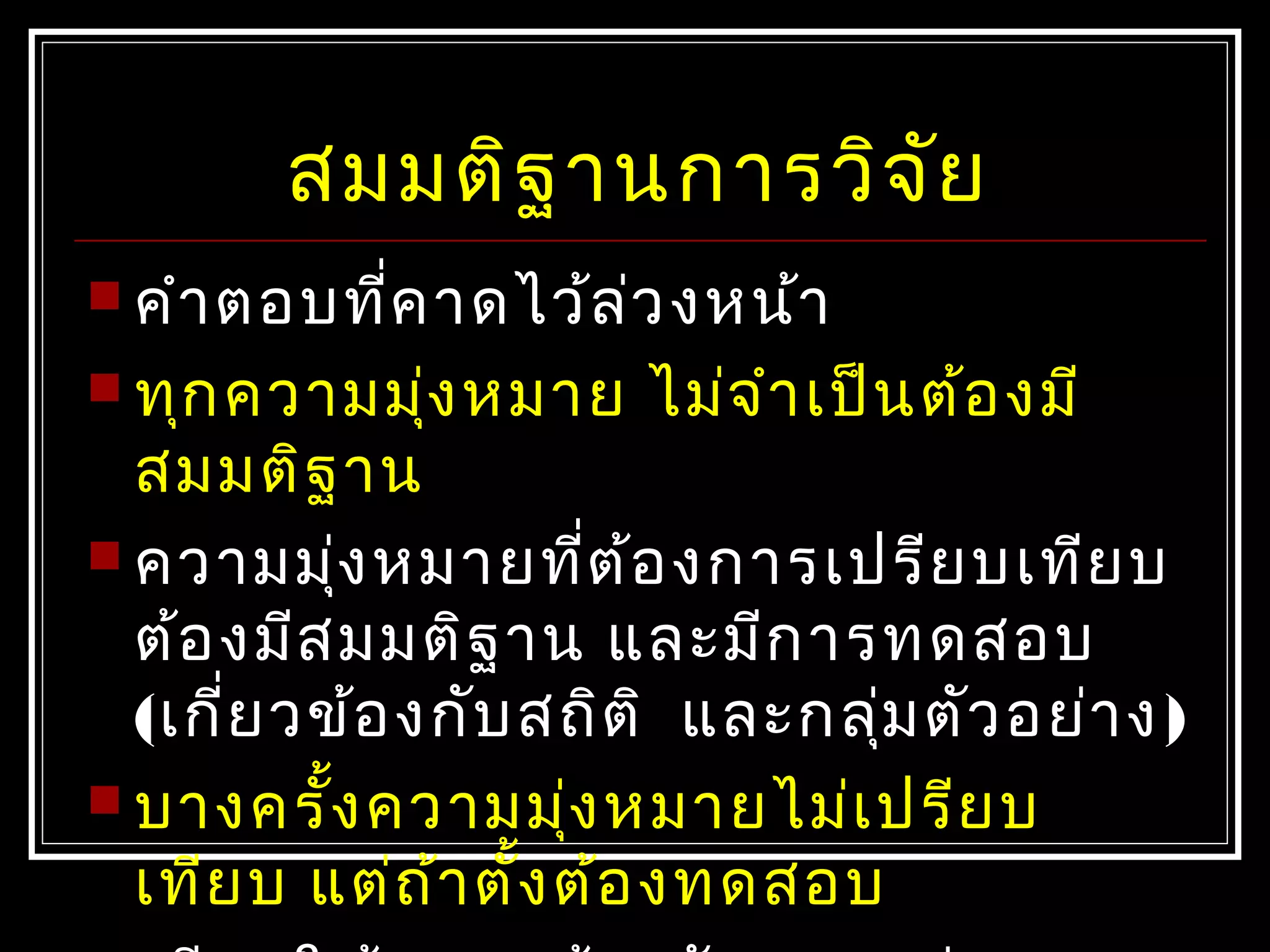 สมมติฐำนกำรวิจัย
 คำำตอบที่คำดไว้ล่วงหน้ำ
 ทุกควำมมุ่งหมำย ไม่จำำเป็นต้องมี
สมมติฐำน
 ควำมมุ่งหมำยที่ต้องกำรเปรียบเทียบ
ต้องมีสมมติฐำน และมีกำรทดสอบ
(เกี่ยวข้องกับสถิติ และกลุ่มตัวอย่ำง)
 บำงครั้งควำมมุ่งหมำยไม่เปรียบ
เทียบ แต่ถ้ำตั้งต้องทดสอบ
 