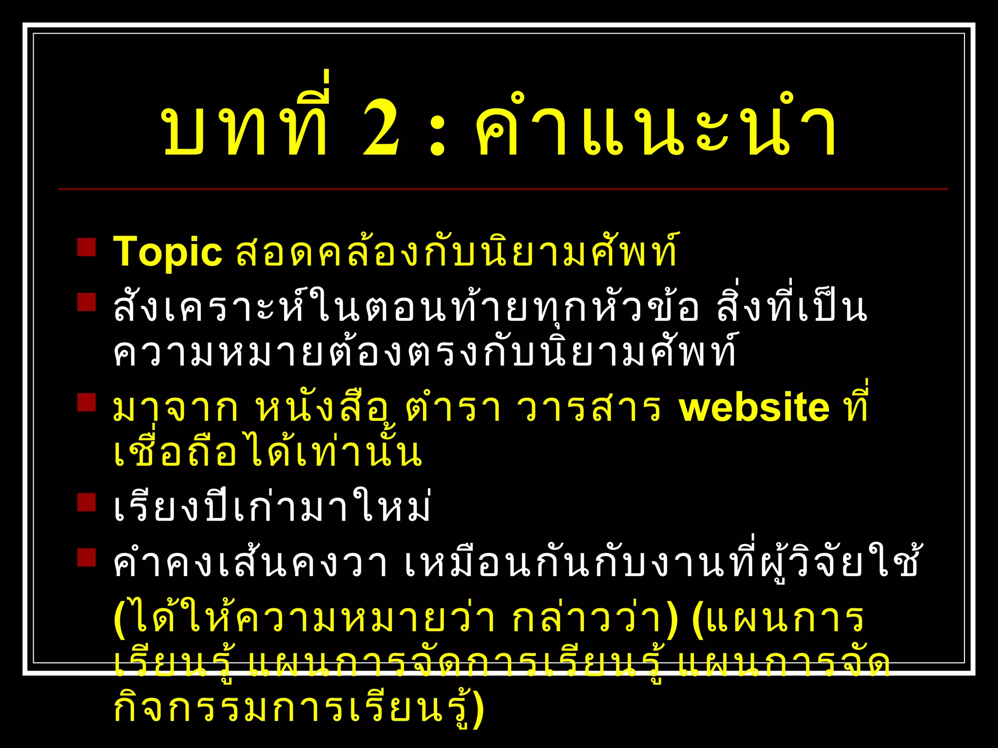 บทที่ 2 : คำาแนะนำา
 Topic สอดคล้องกับนิยามศัพท์
 สังเคราะห์ในตอนท้ายทุกหัวข้อ สิ่งที่เป็น
ความหมายต้องตรงกับนิยามศัพท์
 มาจาก หนังสือ ตำารา วารสาร website ที่
เชื่อถือได้เท่านั้น
 เรียงปีเก่ามาใหม่
 คำาคงเส้นคงวา เหมือนกันกับงานที่ผู้วิจัยใช้
(ได้ให้ความหมายว่า กล่าวว่า) (แผนการ
เรียนรู้ แผนการจัดการเรียนรู้ แผนการจัด
กิจกรรมการเรียนรู้)
 