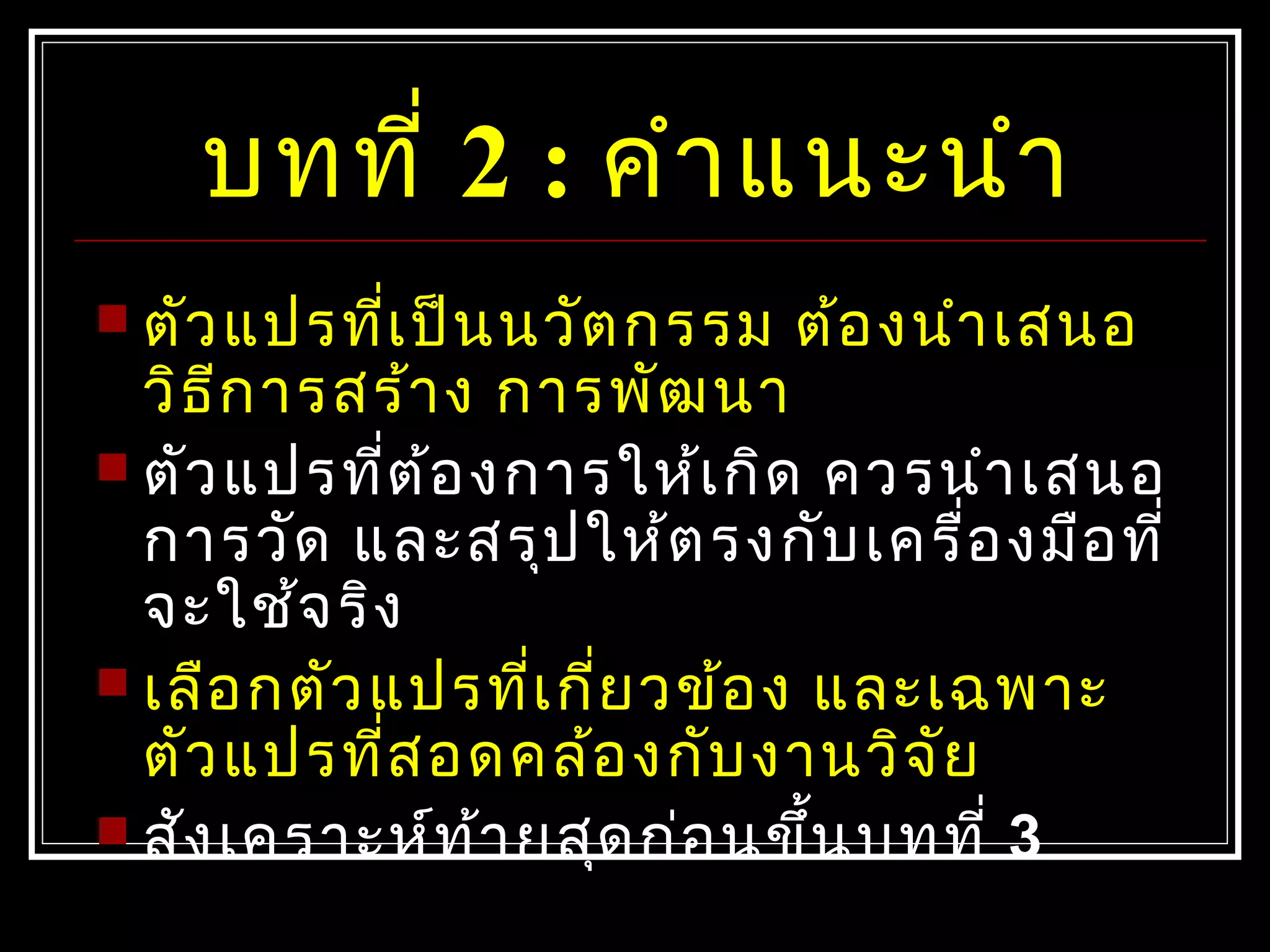 บทที่ 2 : คำาแนะนำา
 ตัวแปรที่เป็นนวัตกรรม ต้องนำาเสนอ
วิธีการสร้าง การพัฒนา
 ตัวแปรที่ต้องการให้เกิด ควรนำาเสนอ
การวัด และสรุปให้ตรงกับเครื่องมือที่
จะใช้จริง
 เลือกตัวแปรที่เกี่ยวข้อง และเฉพาะ
ตัวแปรที่สอดคล้องกับงานวิจัย
 สังเคราะห์ท้ายสุดก่อนขึ้นบทที่ 3
 