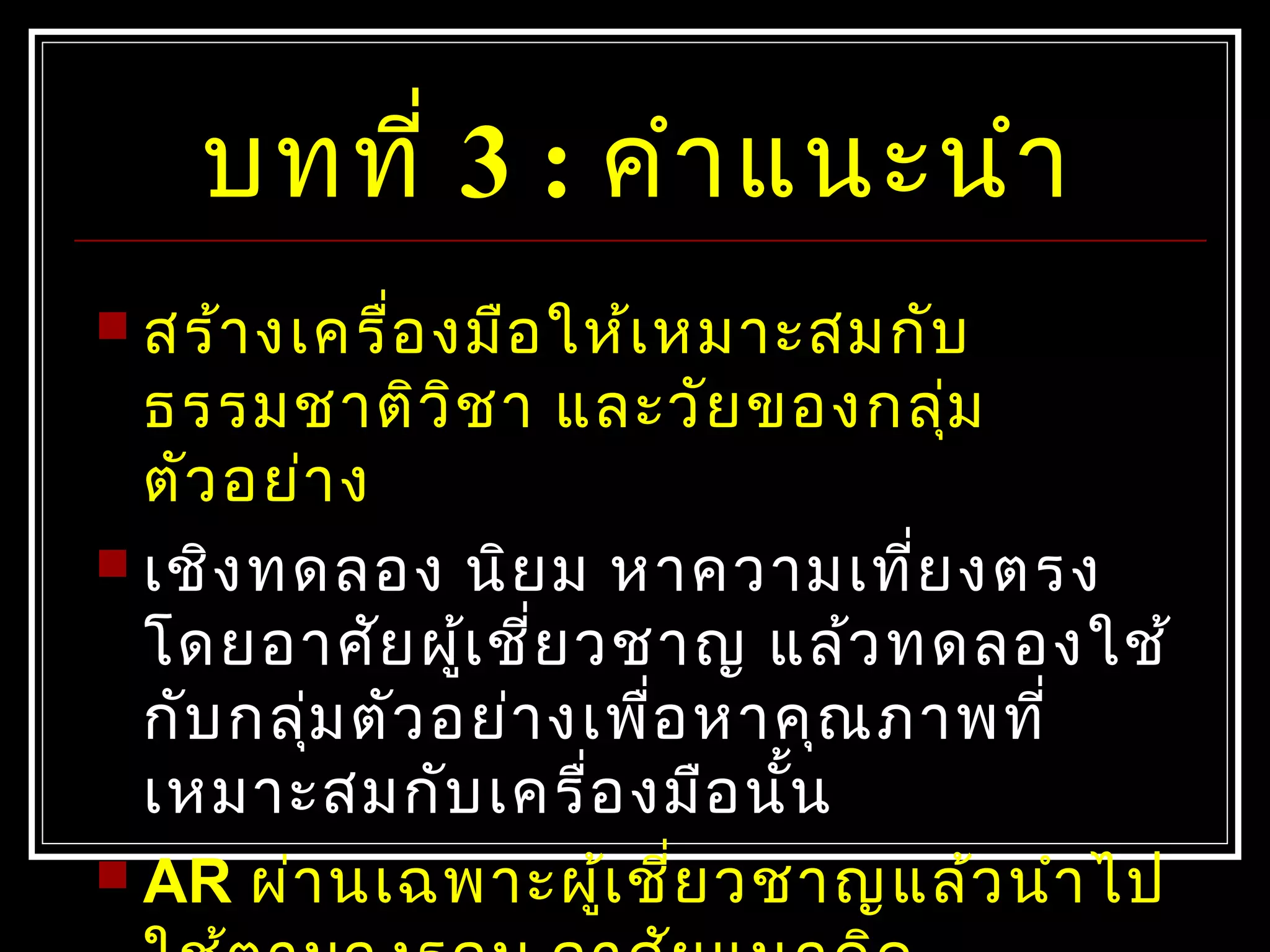 บทที่ 3 : คำาแนะนำา
 สร้างเครื่องมือให้เหมาะสมกับ
ธรรมชาติวิชา และวัยของกลุ่ม
ตัวอย่าง
 เชิงทดลอง นิยม หาความเที่ยงตรง
โดยอาศัยผู้เชี่ยวชาญ แล้วทดลองใช้
กับกลุ่มตัวอย่างเพื่อหาคุณภาพที่
เหมาะสมกับเครื่องมือนั้น
 AR ผ่านเฉพาะผู้เชี่ยวชาญแล้วนำาไป
 