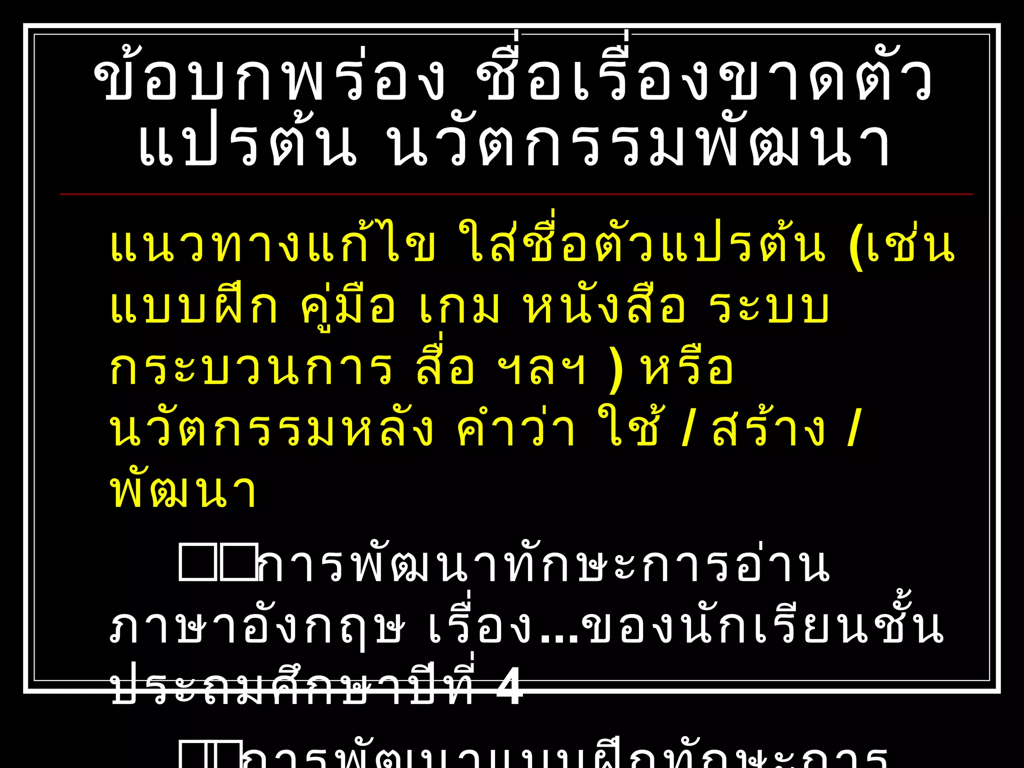ข้อบกพร่อง ชื่อเรื่องขาดตัวข้อบกพร่อง ชื่อเรื่องขาดตัว
แปรต้น นวัตกรรมพัฒนาแปรต้น นวัตกรรมพัฒนา
แนวทางแก้ไข ใส่ชื่อตัวแปรต้น (เช่น
แบบฝึก คู่มือ เกม หนังสือ ระบบ
กระบวนการ สื่อ ฯลฯ ) หรือ
นวัตกรรมหลัง คำาว่า ใช้ / สร้าง /
พัฒนา
การพัฒนาทักษะการอ่าน
ภาษาอังกฤษ เรื่อง...ของนักเรียนชั้น
ประถมศึกษาปีที่ 4
 