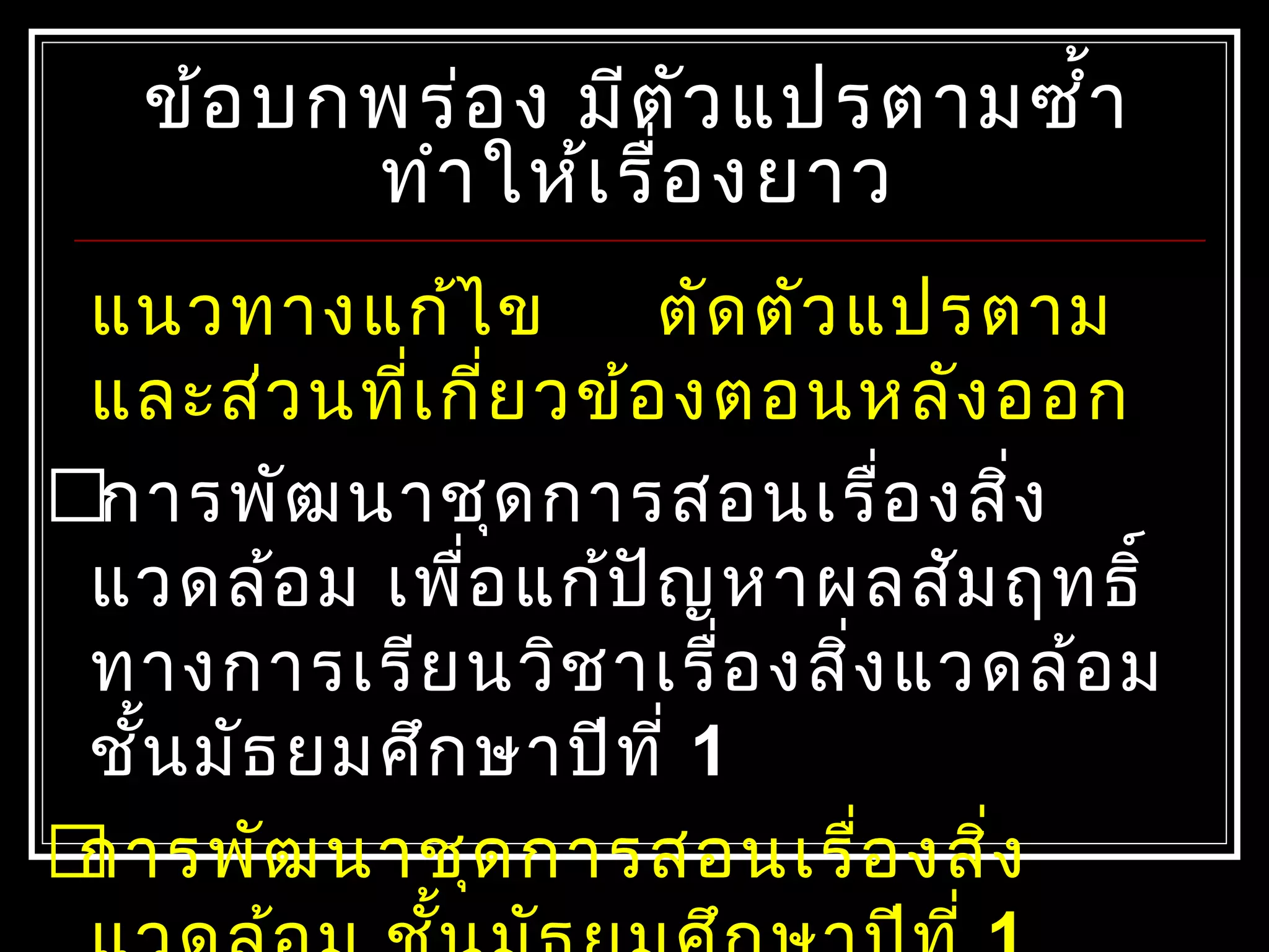 ข้อบกพร่อง มีตัวแปรตามซำ้าข้อบกพร่อง มีตัวแปรตามซำ้า
ทำาให้เรื่องยาวทำาให้เรื่องยาว
แนวทางแก้ไข ตัดตัวแปรตาม
และส่วนที่เกี่ยวข้องตอนหลังออก
การพัฒนาชุดการสอนเรื่องสิ่ง
แวดล้อม เพื่อแก้ปัญหาผลสัมฤทธิ์
ทางการเรียนวิชาเรื่องสิ่งแวดล้อม
ชั้นมัธยมศึกษาปีที่ 1
การพัฒนาชุดการสอนเรื่องสิ่ง
 