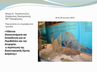 «Υδάτινα
Οικοςυςτήματα και
Εκπαίδευςη για το
Περιβάλλον και την
Αειφορία:
η περίπτωςη τησ
διαςυνοριακήσ λίμνησ
Δοϊράνησ»
Μαρία Ν. Παπαδοποφλου
Σύμβοσλος Προζτολικής
38ης Περιθέρειας
Παρουςίαςθ ςε επιμορφωτικι
θμερίδα:
18 & 20 Ιουνίου 2013
 
