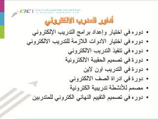 •‫اإللكتروني‬ ‫التدريب‬ ‫برامج‬ ‫وإعداد‬ ‫اختيار‬ ‫في‬ ‫دوره‬
•‫االلكتروني‬ ‫للتدريب‬ ‫الالزمة‬ ‫االدوات‬ ‫اختيار‬ ‫في‬ ‫دوره‬
•‫االلكتروني‬ ‫التدريب‬ ‫تنفيذ‬ ‫في‬ ‫دوره‬
•‫االلكترونية‬ ‫الحقيبة‬ ‫تصميم‬ ‫في‬ ‫دورة‬
•‫الين‬ ‫اون‬ ‫التدريب‬ ‫في‬ ‫دورة‬
•‫االلكتروني‬ ‫الصف‬ ‫ادراة‬ ‫في‬ ‫دورة‬
•‫الكترونية‬ ‫تدريبية‬ ‫لألنشطة‬ ‫مصمم‬
•‫للمتدربين‬ ‫الكتروني‬ ‫النهائي‬ ‫التقييم‬ ‫تصميم‬ ‫في‬ ‫دوره‬
 