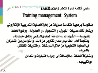 ‫التعلم‬ ‫إدارة‬ ‫أنظمة‬ ‫ماهي‬LCMS&LMS
38
38
‫اإللكرتوني‬‫التدريبية‬‫العملية‬‫إدارة‬‫عن‬‫مسؤولة‬‫متكاملة‬‫برجمية‬‫منظومــة‬
‫اخلطط‬‫ووضع‬ ،‫اجلدولة‬ ‫و‬،‫التسجيل‬ ‫و‬،‫القبول‬ ‫عمليات‬‫ذلك‬‫ويشمل‬
‫التدريبيه‬–،‫مكوناته‬‫بكامل‬‫الرقمي‬‫احملتوى‬‫إتاحة‬‫و‬،‫الشهادات‬
‫املشاركني‬‫بني‬‫والتواصل‬،‫ذلك‬‫عن‬‫تقارير‬‫وإصدار‬‫الطالب‬ ‫أداء‬‫ومتابعة‬
،‫النقاش‬‫ومنتديات‬،‫الدردشات‬‫خالل‬‫من‬‫التعليمية‬ ‫العملية‬‫يف‬
،‫والربيد‬
‫والتعامل‬‫اختبارات‬‫إجراء‬‫إىل‬‫باإلضافة‬،‫امللفات‬‫ومشاركة‬
‫تقييمهم‬‫مع‬.
 